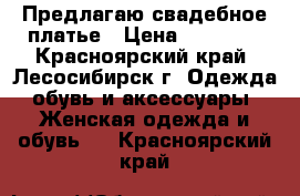 Предлагаю свадебное платье › Цена ­ 14 000 - Красноярский край, Лесосибирск г. Одежда, обувь и аксессуары » Женская одежда и обувь   . Красноярский край